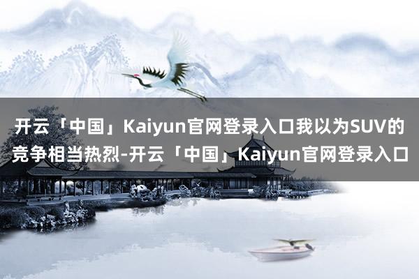 开云「中国」Kaiyun官网登录入口我以为SUV的竞争相当热烈-开云「中国」Kaiyun官网登录入口