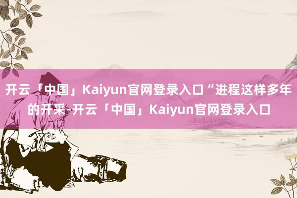 开云「中国」Kaiyun官网登录入口“进程这样多年的开采-开云「中国」Kaiyun官网登录入口