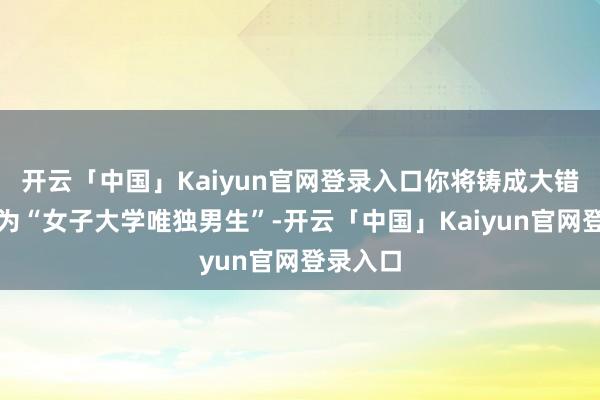 开云「中国」Kaiyun官网登录入口你将铸成大错之下成为“女子大学唯独男生”-开云「中国」Kaiyun官网登录入口