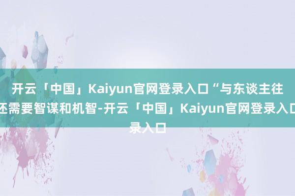 开云「中国」Kaiyun官网登录入口“与东谈主往还需要智谋和机智-开云「中国」Kaiyun官网登录入口
