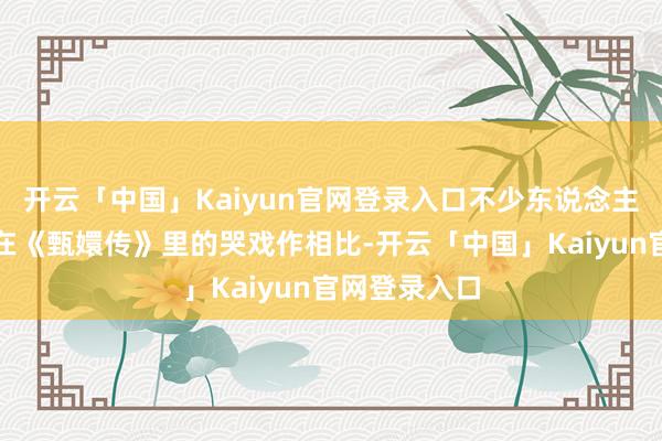 开云「中国」Kaiyun官网登录入口不少东说念主将他和孙俪在《甄嬛传》里的哭戏作相比-开云「中国」Kaiyun官网登录入口