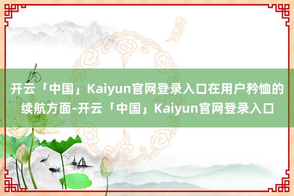 开云「中国」Kaiyun官网登录入口在用户矜恤的续航方面-开云「中国」Kaiyun官网登录入口