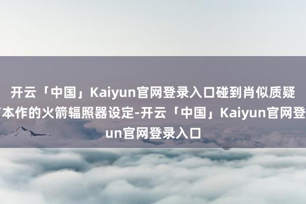 开云「中国」Kaiyun官网登录入口碰到肖似质疑的还有本作的火箭辐照器设定-开云「中国」Kaiyun官网登录入口