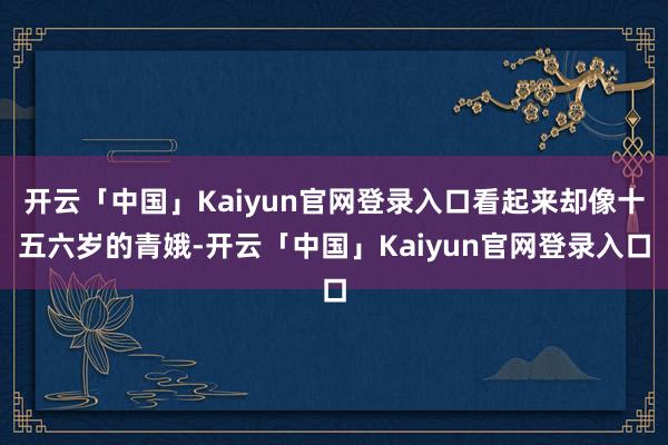 开云「中国」Kaiyun官网登录入口看起来却像十五六岁的青娥-开云「中国」Kaiyun官网登录入口