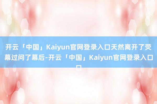 开云「中国」Kaiyun官网登录入口天然离开了荧幕过问了幕后-开云「中国」Kaiyun官网登录入口