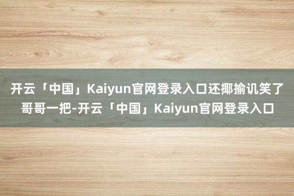 开云「中国」Kaiyun官网登录入口还揶揄讥笑了哥哥一把-开云「中国」Kaiyun官网登录入口
