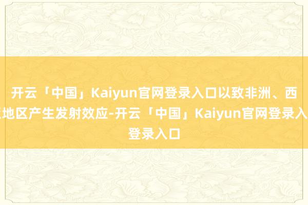 开云「中国」Kaiyun官网登录入口以致非洲、西亚地区产生发射效应-开云「中国」Kaiyun官网登录入口