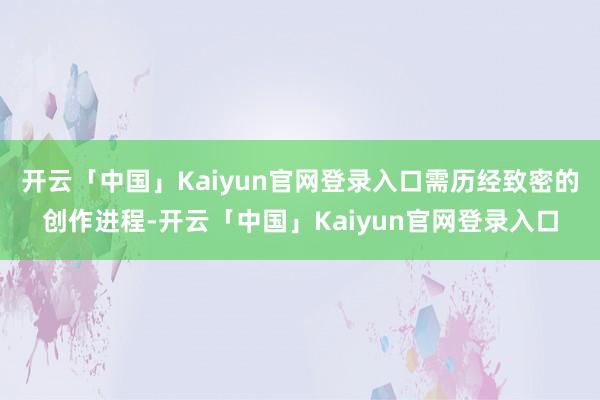 开云「中国」Kaiyun官网登录入口需历经致密的创作进程-开云「中国」Kaiyun官网登录入口