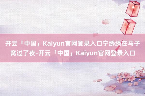 开云「中国」Kaiyun官网登录入口宁绣绣在马子窝过了夜-开云「中国」Kaiyun官网登录入口