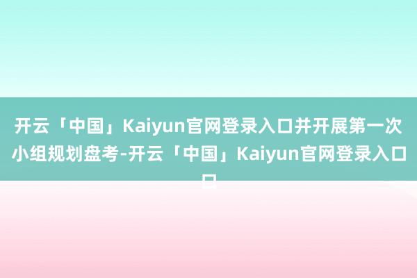 开云「中国」Kaiyun官网登录入口并开展第一次小组规划盘考-开云「中国」Kaiyun官网登录入口