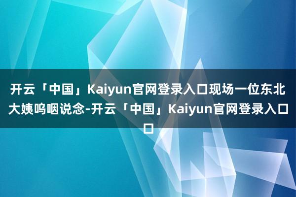 开云「中国」Kaiyun官网登录入口现场一位东北大姨呜咽说念-开云「中国」Kaiyun官网登录入口