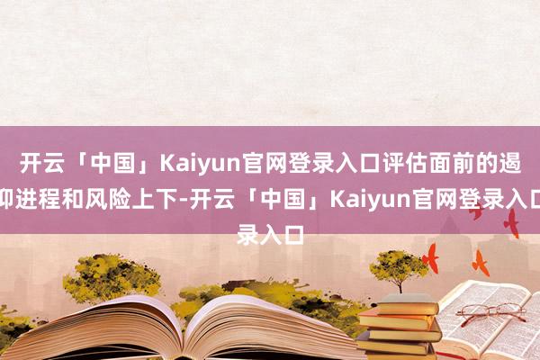 开云「中国」Kaiyun官网登录入口评估面前的遏抑进程和风险上下-开云「中国」Kaiyun官网登录入口