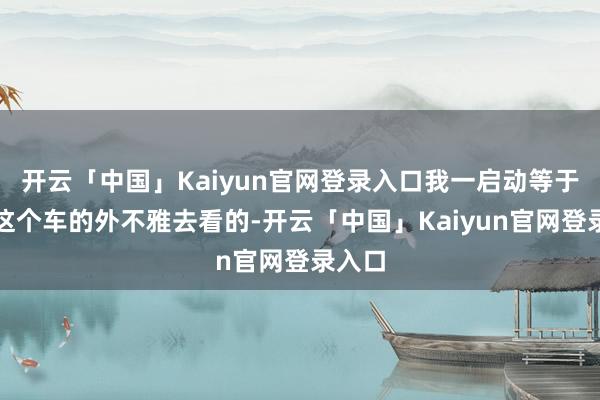 开云「中国」Kaiyun官网登录入口我一启动等于冲着这个车的外不雅去看的-开云「中国」Kaiyun官网登录入口