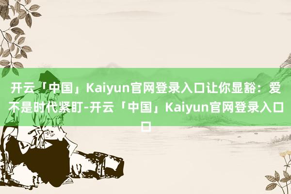 开云「中国」Kaiyun官网登录入口让你显豁:爱不是时代紧盯-开云「中国」Kaiyun官网登录入口