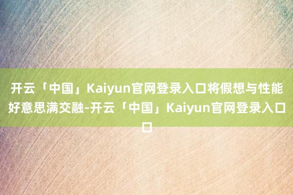 开云「中国」Kaiyun官网登录入口将假想与性能好意思满交融-开云「中国」Kaiyun官网登录入口