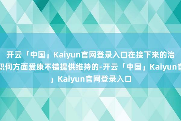 开云「中国」Kaiyun官网登录入口在接下来的治疗中淌若在职何方面爱康不错提供维持的-开云「中国」Kaiyun官网登录入口