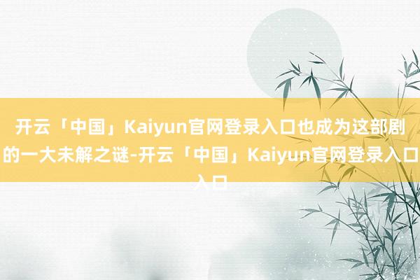 开云「中国」Kaiyun官网登录入口也成为这部剧的一大未解之谜-开云「中国」Kaiyun官网登录入口