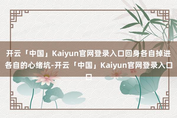 开云「中国」Kaiyun官网登录入口回身各自掉进各自的心绪坑-开云「中国」Kaiyun官网登录入口