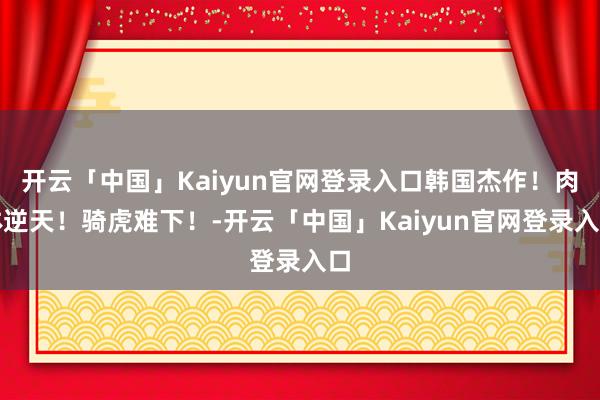开云「中国」Kaiyun官网登录入口韩国杰作!肉体逆天!骑虎难下!-开云「中国」Kaiyun官网登录入口