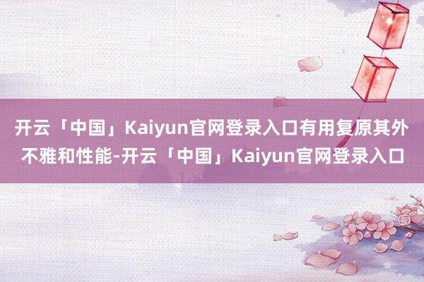 开云「中国」Kaiyun官网登录入口有用复原其外不雅和性能-开云「中国」Kaiyun官网登录入口