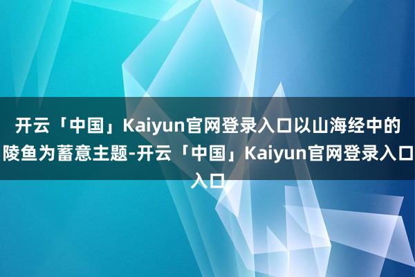 开云「中国」Kaiyun官网登录入口以山海经中的陵鱼为蓄意主题-开云「中国」Kaiyun官网登录入口