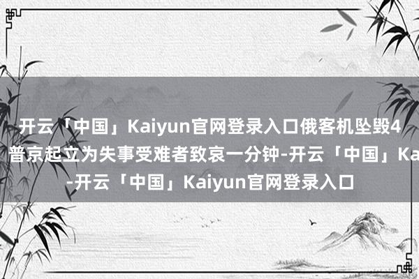 开云「中国」Kaiyun官网登录入口俄客机坠毁49东谈主一起受难,普京起立为失事受难者致哀一分钟-开云「中国」Kaiyun官网登录入口
