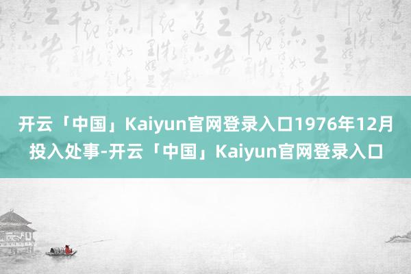 开云「中国」Kaiyun官网登录入口1976年12月投入处事-开云「中国」Kaiyun官网登录入口