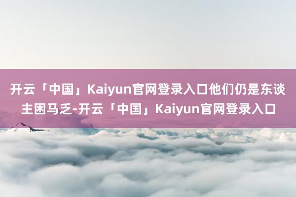 开云「中国」Kaiyun官网登录入口他们仍是东谈主困马乏-开云「中国」Kaiyun官网登录入口