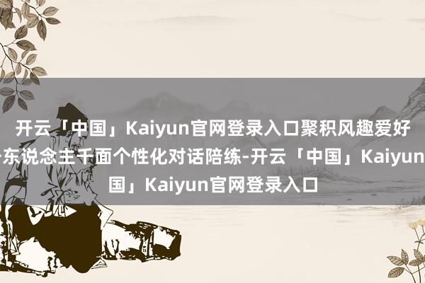 开云「中国」Kaiyun官网登录入口聚积风趣爱好和需务齐备千东说念主千面个性化对话陪练-开云「中国」Kaiyun官网登录入口