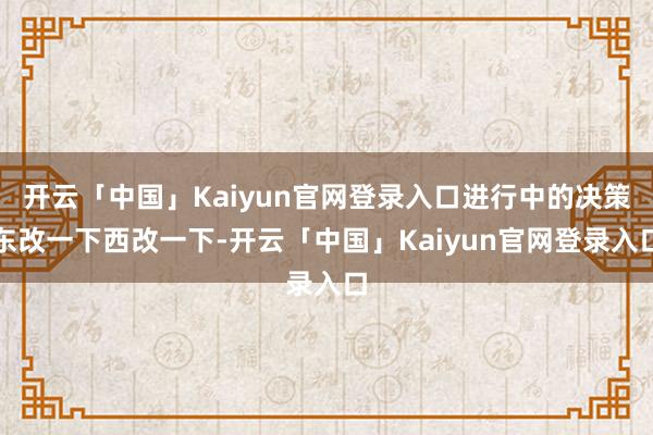 开云「中国」Kaiyun官网登录入口进行中的决策东改一下西改一下-开云「中国」Kaiyun官网登录入口
