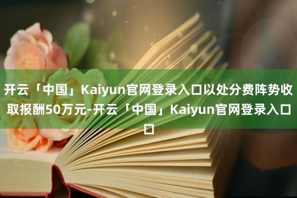开云「中国」Kaiyun官网登录入口以处分费阵势收取报酬50万元-开云「中国」Kaiyun官网登录入口