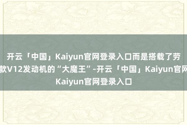开云「中国」Kaiyun官网登录入口而是搭载了劳斯莱斯同款V12发动机的“大魔王”-开云「中国」Kaiyun官网登录入口