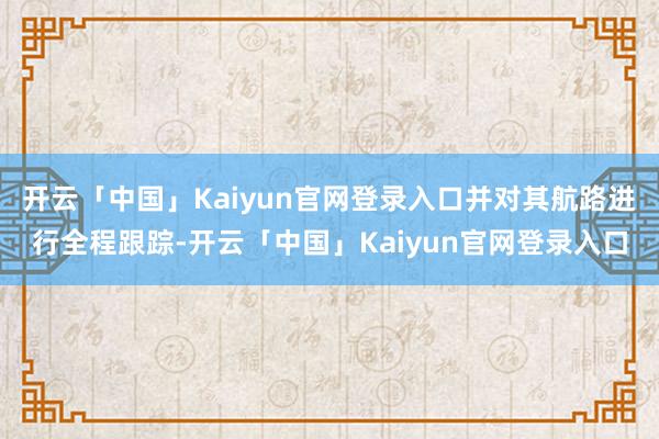 开云「中国」Kaiyun官网登录入口并对其航路进行全程跟踪-开云「中国」Kaiyun官网登录入口
