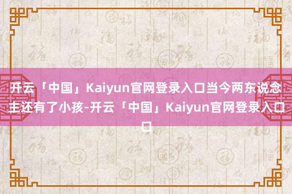 开云「中国」Kaiyun官网登录入口当今两东说念主还有了小孩-开云「中国」Kaiyun官网登录入口
