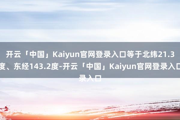 开云「中国」Kaiyun官网登录入口等于北纬21.3度、东经143.2度-开云「中国」Kaiyun官网登录入口