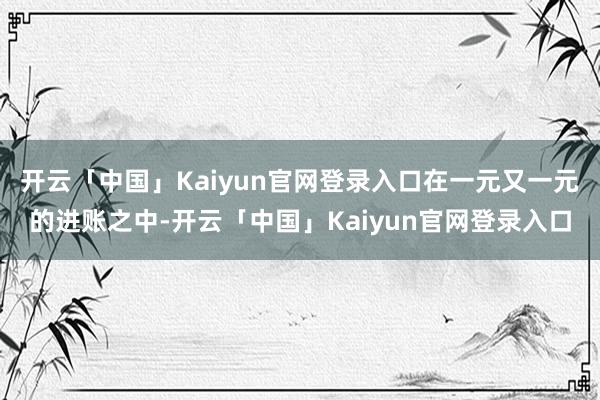 开云「中国」Kaiyun官网登录入口在一元又一元的进账之中-开云「中国」Kaiyun官网登录入口