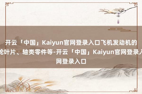 开云「中国」Kaiyun官网登录入口飞机发动机的涡轮叶片、轴类零件等-开云「中国」Kaiyun官网登录入口