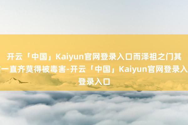 开云「中国」Kaiyun官网登录入口而泽祖之门其实一直齐莫得被毒害-开云「中国」Kaiyun官网登录入口