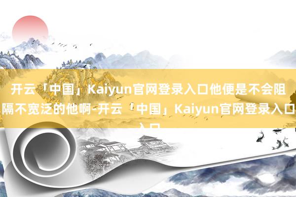 开云「中国」Kaiyun官网登录入口他便是不会阻隔不宽泛的他啊-开云「中国」Kaiyun官网登录入口