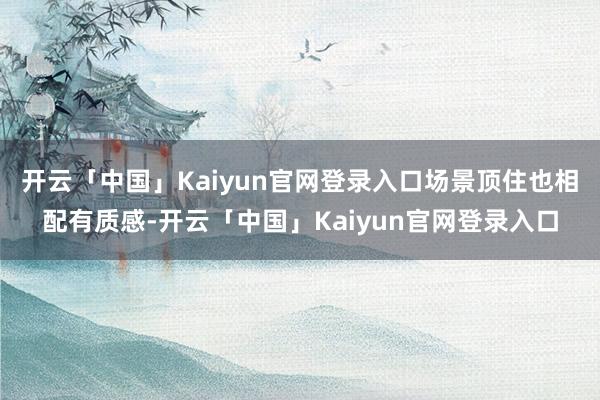 开云「中国」Kaiyun官网登录入口场景顶住也相配有质感-开云「中国」Kaiyun官网登录入口
