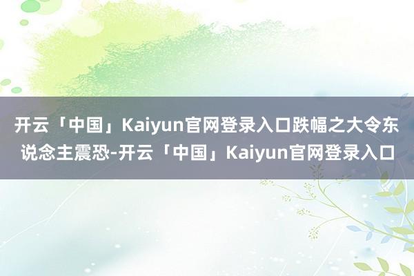 开云「中国」Kaiyun官网登录入口跌幅之大令东说念主震恐-开云「中国」Kaiyun官网登录入口