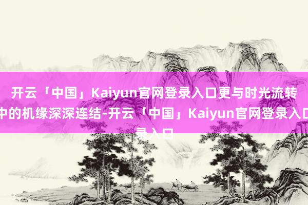 开云「中国」Kaiyun官网登录入口更与时光流转中的机缘深深连结-开云「中国」Kaiyun官网登录入口