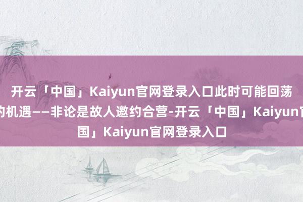 开云「中国」Kaiyun官网登录入口此时可能回荡为实实在在的机遇——非论是故人邀约合营-开云「中国」Kaiyun官网登录入口