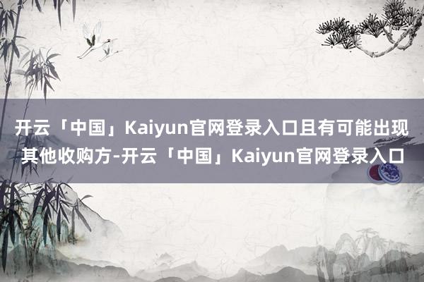 开云「中国」Kaiyun官网登录入口且有可能出现其他收购方-开云「中国」Kaiyun官网登录入口