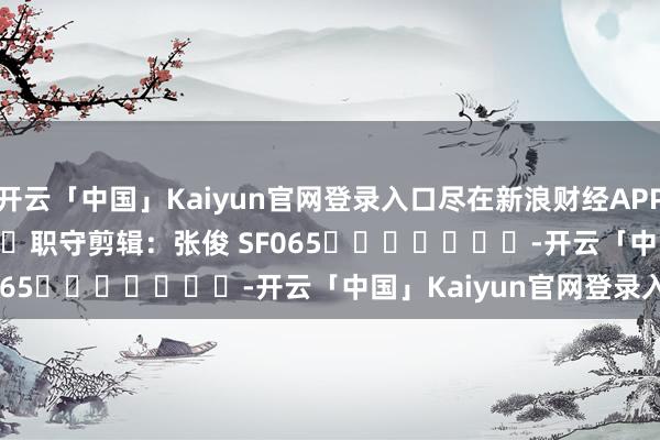 开云「中国」Kaiyun官网登录入口尽在新浪财经APP 职守剪辑:张俊 SF065 -开云「中国」Kaiyun官网登录入口