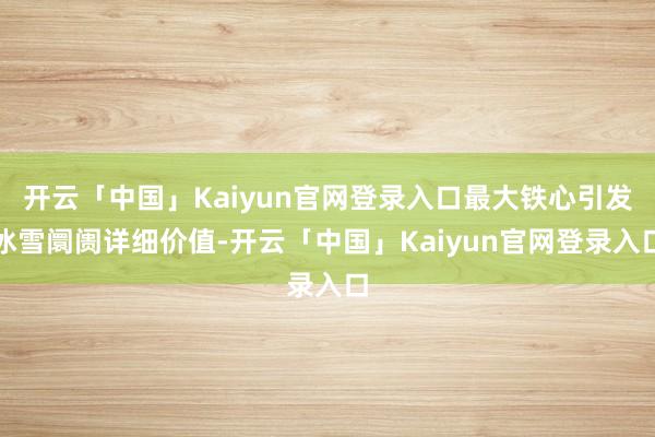 开云「中国」Kaiyun官网登录入口最大铁心引发冰雪阛阓详细价值-开云「中国」Kaiyun官网登录入口