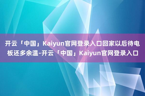 开云「中国」Kaiyun官网登录入口回家以后待电板还多余温-开云「中国」Kaiyun官网登录入口