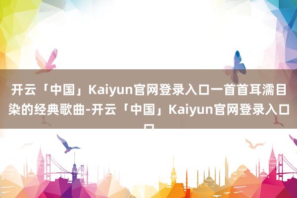 开云「中国」Kaiyun官网登录入口一首首耳濡目染的经典歌曲-开云「中国」Kaiyun官网登录入口