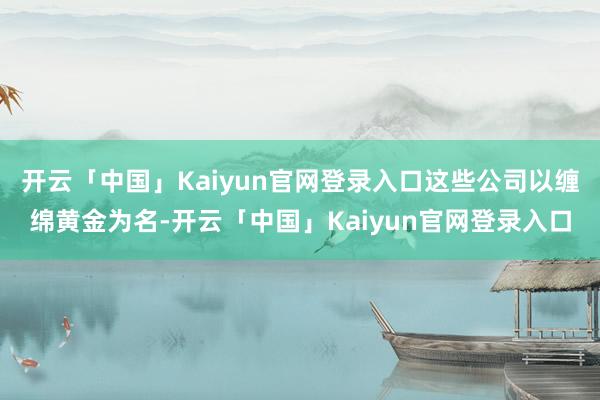 开云「中国」Kaiyun官网登录入口这些公司以缠绵黄金为名-开云「中国」Kaiyun官网登录入口