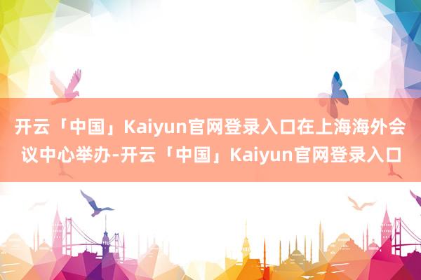 开云「中国」Kaiyun官网登录入口在上海海外会议中心举办-开云「中国」Kaiyun官网登录入口